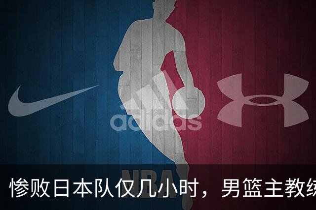 惨败日本队仅几小时，男篮主教练郭士强上热搜，胡明轩承认出问题